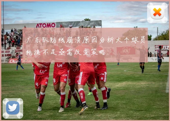 广东队防线崩溃原因分析大个球员轮换不足亟需改变策略