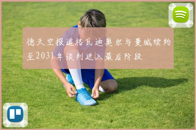 德天空报道格瓦迪奥尔与曼城续约至2031年谈判进入最后阶段