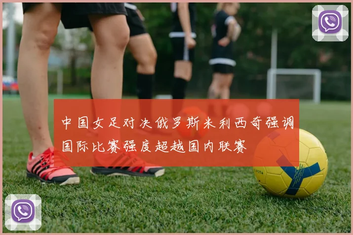 中国女足对决俄罗斯米利西奇强调国际比赛强度超越国内联赛