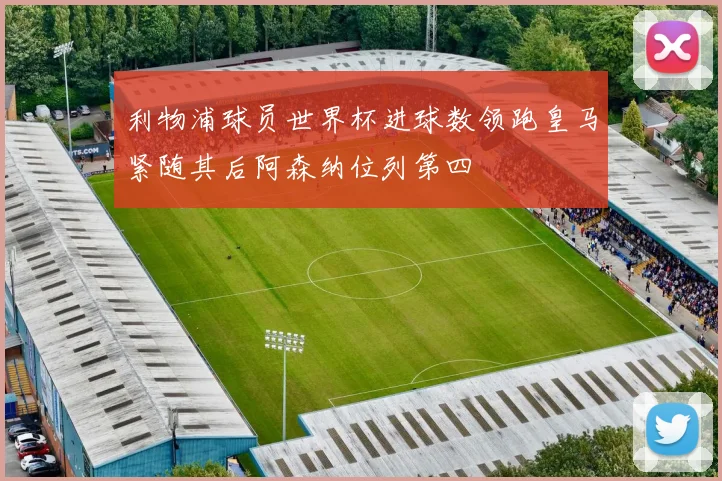 利物浦球员世界杯进球数领跑皇马紧随其后阿森纳位列第四
