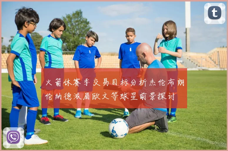 火箭休赛季交易目标分析杰伦布朗伦纳德浓眉欧文等球星前景探讨