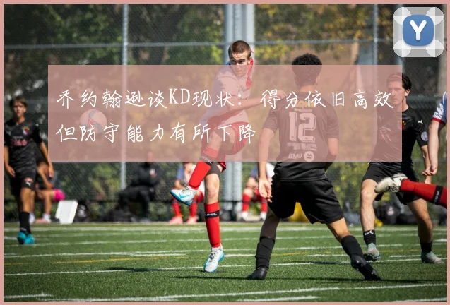 乔约翰逊谈KD现状：得分依旧高效但防守能力有所下降