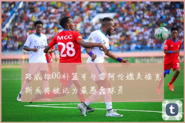 路威称OG补篮可与雷阿伦媲美福克斯或将被记为最愚蠢球员