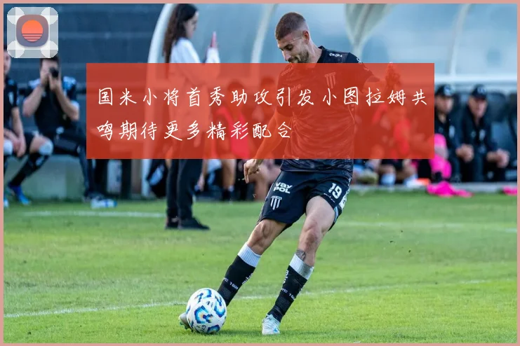 国米小将首秀助攻引发小图拉姆共鸣期待更多精彩配合