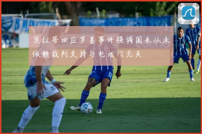 莫拉蒂回应罗基事件强调国米从未依赖裁判支持与电话门无关