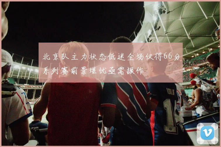北京队主力状态低迷全场仅得66分系列赛前景堪忧亟需振作