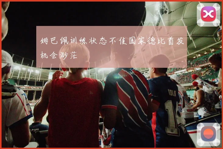 姆巴佩训练状态不佳国家德比首发机会渺茫