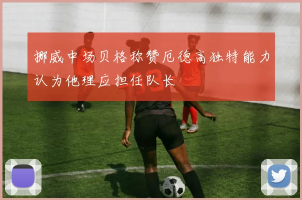 挪威中场贝格称赞厄德高独特能力认为他理应担任队长